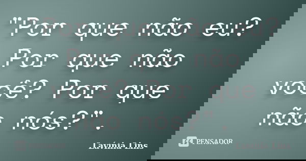 "Por que não eu? Por que não você? Por que não nós?".... Frase de Lavínia Lins.