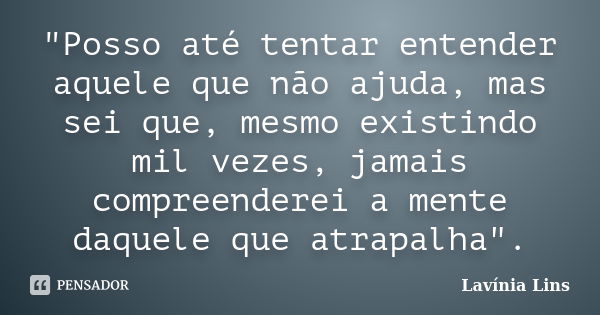 "Posso até tentar entender aquele que não ajuda, mas sei que, mesmo existindo mil vezes, jamais compreenderei a mente daquele que atrapalha".... Frase de Lavínia Lins.