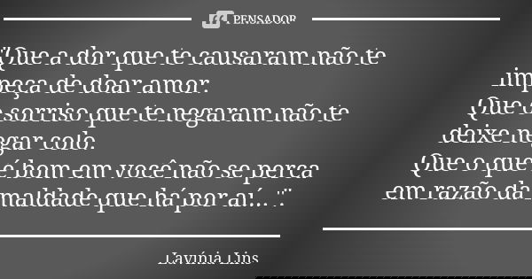"Que a dor que te causaram não te impeça de doar amor. Que o sorriso que te negaram não te deixe negar colo. Que o que é bom em você não se perca em razão ... Frase de Lavínia Lins.