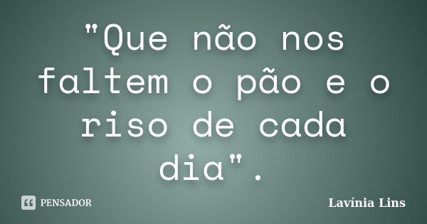 "Que não nos faltem o pão e o riso de cada dia".... Frase de Lavínia Lins.