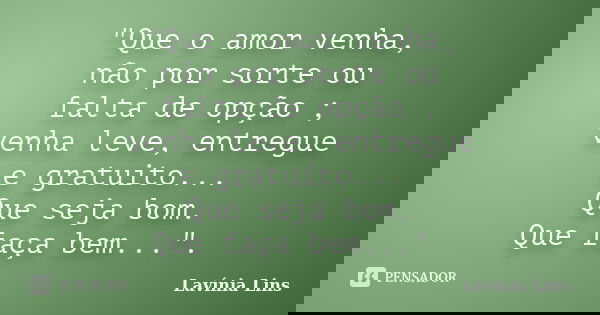 "Que o amor venha, não por sorte ou falta de opção ; venha leve, entregue e gratuito... Que seja bom. Que faça bem...".... Frase de Lavínia Lins.