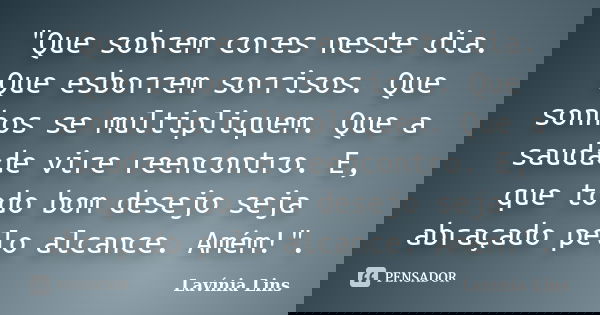 "Que sobrem cores neste dia. Que esborrem sorrisos. Que sonhos se multipliquem. Que a saudade vire reencontro. E, que todo bom desejo seja abraçado pelo al... Frase de Lavínia Lins.