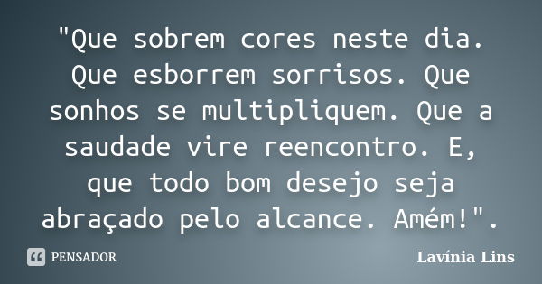 "Que sobrem cores neste dia. Que esborrem sorrisos. Que sonhos se multipliquem. Que a saudade vire reencontro. E, que todo bom desejo seja abraçado pelo al... Frase de Lavínia Lins.