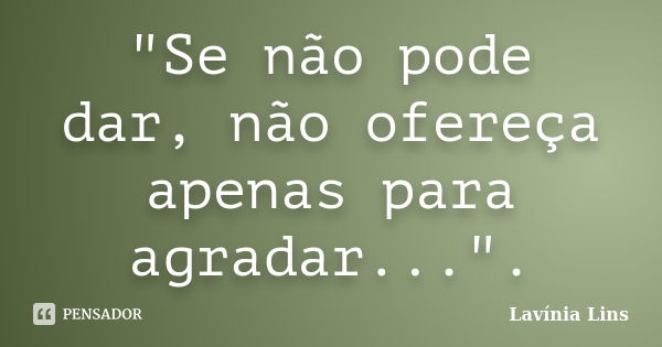 "Se não pode dar, não ofereça apenas para agradar...".... Frase de Lavínia Lins.