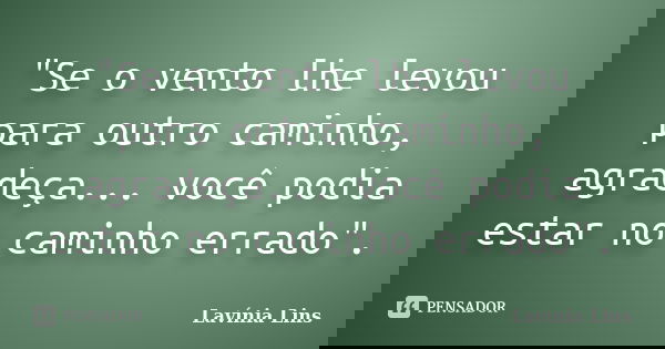 "Se o vento lhe levou para outro caminho, agradeça... você podia estar no caminho errado".... Frase de Lavínia Lins.
