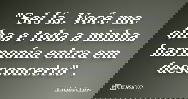 "Sei lá. Você me olha e toda a minha harmonia entra em desconcerto".... Frase de Lavínia Lins.