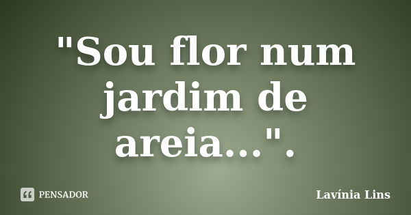 "Sou flor num jardim de areia...".... Frase de Lavínia Lins.