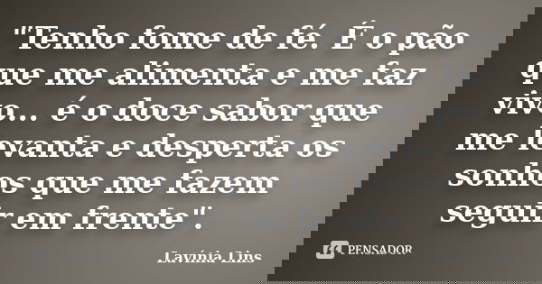 "Tenho fome de fé. É o pão que me alimenta e me faz vivo... é o doce sabor que me levanta e desperta os sonhos que me fazem seguir em frente".... Frase de Lavínia Lins.