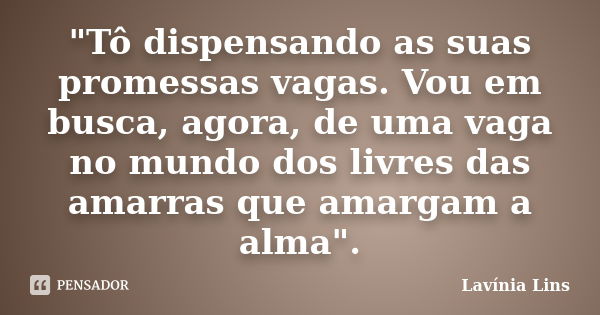 "Tô dispensando as suas promessas vagas. Vou em busca, agora, de uma vaga no mundo dos livres das amarras que amargam a alma".... Frase de Lavínia Lins.