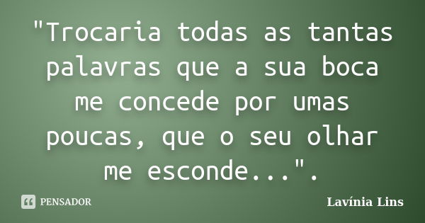 "Trocaria todas as tantas palavras que a sua boca me concede por umas poucas, que o seu olhar me esconde...".... Frase de Lavínia Lins.