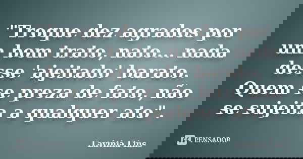 "Troque dez agrados por um bom trato, nato... nada desse 'ajeitado' barato. Quem se preza de fato, não se sujeita a qualquer ato".... Frase de Lavínia Lins.
