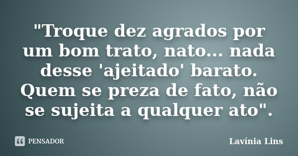 "Troque dez agrados por um bom trato, nato... nada desse 'ajeitado' barato. Quem se preza de fato, não se sujeita a qualquer ato".... Frase de Lavínia Lins.