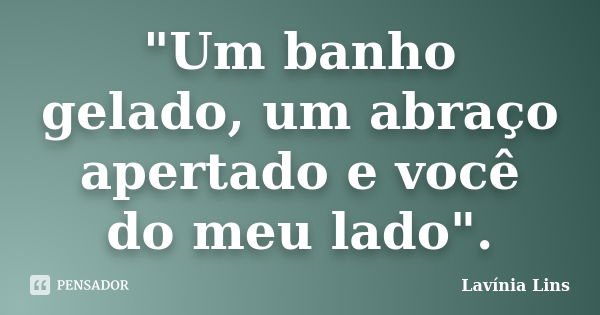 "Um banho gelado, um abraço apertado e você do meu lado".... Frase de Lavínia Lins.