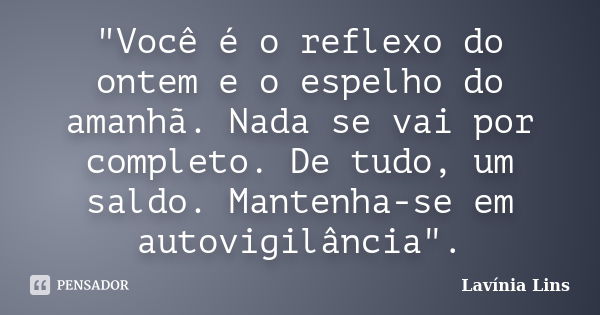 "Você é o reflexo do ontem e o espelho do amanhã. Nada se vai por completo. De tudo, um saldo. Mantenha-se em autovigilância".... Frase de Lavínia Lins.