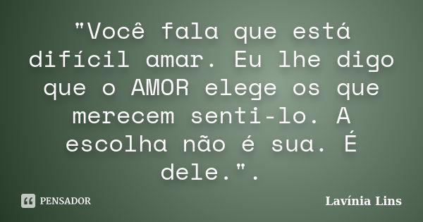 "Você fala que está difícil amar. Eu lhe digo que o AMOR elege os que merecem senti-lo. A escolha não é sua. É dele.".... Frase de Lavínia Lins.