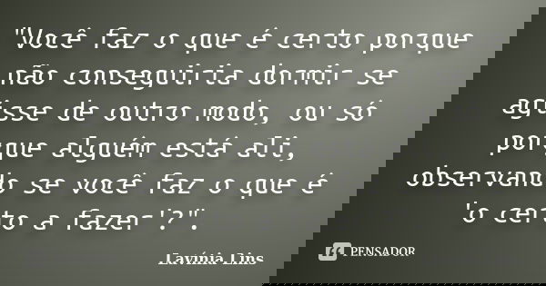 "Você faz o que é certo porque não conseguiria dormir se agisse de outro modo, ou só porque alguém está ali, observando se você faz o que é 'o certo a faze... Frase de Lavínia Lins.