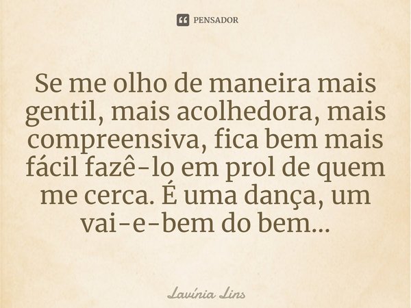⁠Se me olho de maneira mais gentil, mais acolhedora, mais compreensiva, fica bem mais fácil fazê-lo em prol de quem me cerca. É uma dança, um vai-e-bem do bem..... Frase de Lavínia Lins.