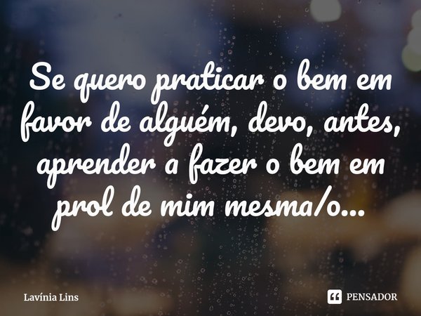 ⁠Se quero praticar o bem em favor de alguém, devo, antes, aprender a fazer o bem em prol de mim mesma/o...... Frase de Lavínia Lins.