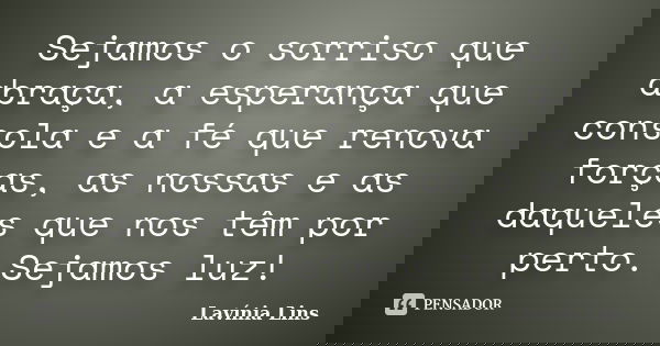 Sejamos o sorriso que abraça, a esperança que consola e a fé que renova forças, as nossas e as daqueles que nos têm por perto. Sejamos luz!... Frase de Lavínia Lins.