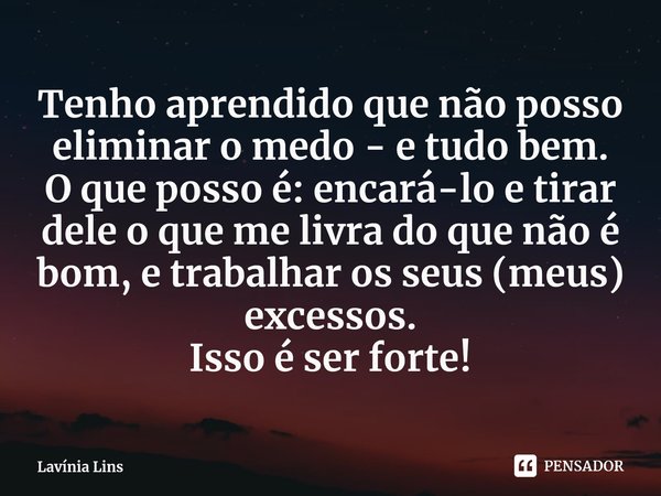 ⁠Tenho aprendido que não posso eliminar o medo - e tudo bem.
O que posso é: encará-lo e tirar dele o que me livra do que não é bom, e trabalhar os seus (meus) e... Frase de Lavínia Lins.