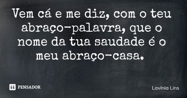 Vem cá e me diz, com o teu abraço-palavra, que o nome da tua saudade é o meu abraço-casa.... Frase de Lavínia Lins.