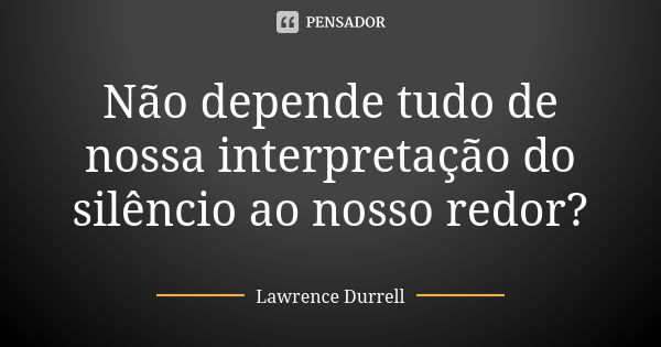 Não depende tudo de nossa interpretação do silêncio ao nosso redor?... Frase de Lawrence Durrell.