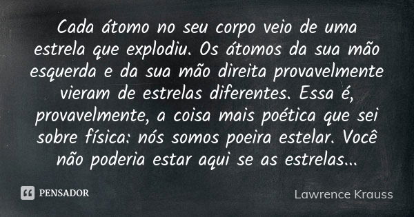 Cada átomo no seu corpo veio de uma estrela que explodiu. Os átomos da sua mão esquerda e da sua mão direita provavelmente vieram de estrelas diferentes. Essa é... Frase de Lawrence Krauss.