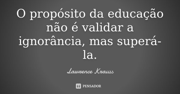 O propósito da educação não é validar a ignorância, mas superá-la.... Frase de Lawrence Krauss.