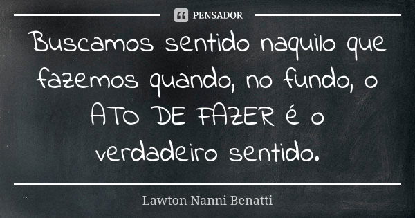 Buscamos sentido naquilo que fazemos quando, no fundo, o ATO DE FAZER é o verdadeiro sentido.... Frase de Lawton Nanni Benatti.