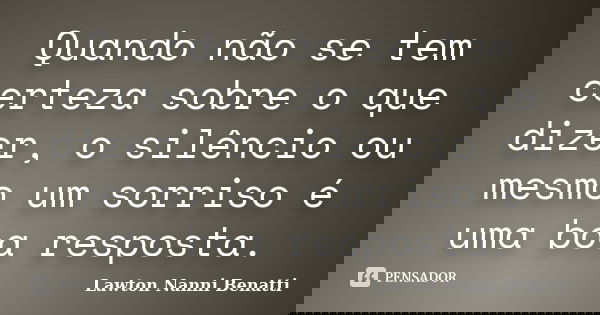 Quando não se tem certeza sobre o que dizer, o silêncio ou mesmo um sorriso é uma boa resposta.... Frase de Lawton Nanni Benatti.