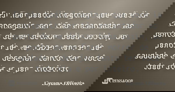 Eu não podia imaginar que você ia conseguir ser tão encantador ao ponto de me deixar boba assim, ao ponto de me fazer morrer de saudade e desejar tanto ter você... Frase de Layana Oliveira.