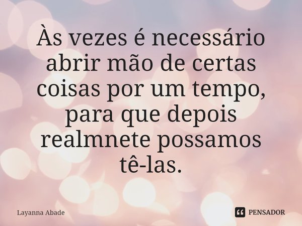 Às vezes é necessário abrir mão de certas coisas por um tempo, ⁠para que depois realmente possamos tê-las.... Frase de Layanna Abade.