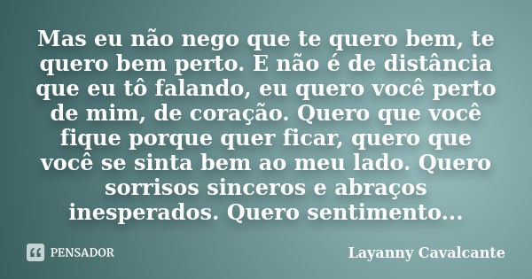 Mas eu não nego que te quero bem, te quero bem perto. E não é de distância que eu tô falando, eu quero você perto de mim, de coração. Quero que você fique porqu... Frase de Layanny Cavalcante.