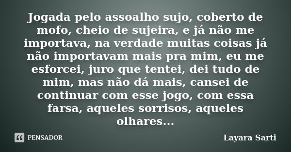 Jogada pelo assoalho sujo, coberto de mofo, cheio de sujeira, e já não me importava, na verdade muitas coisas já não importavam mais pra mim, eu me esforcei, ju... Frase de Layara Sarti.