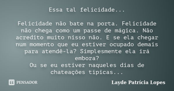 Essa tal felicidade... Felicidade não bate na porta. Felicidade não chega como um passe de mágica. Não acredito muito nisso não. E se ela chegar num momento que... Frase de Layde Patrícia Lopes.