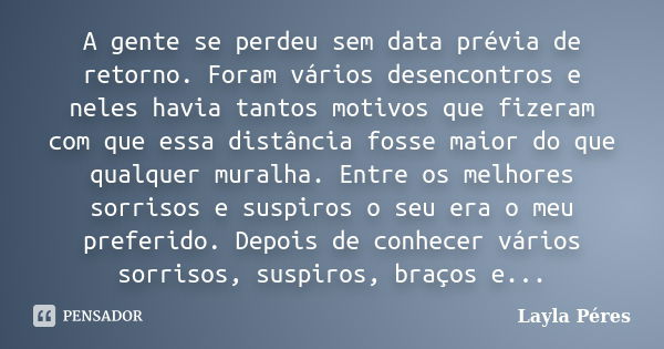 A gente se perdeu sem data prévia de retorno. Foram vários desencontros e neles havia tantos motivos que fizeram com que essa distância fosse maior do que qualq... Frase de Layla Péres.