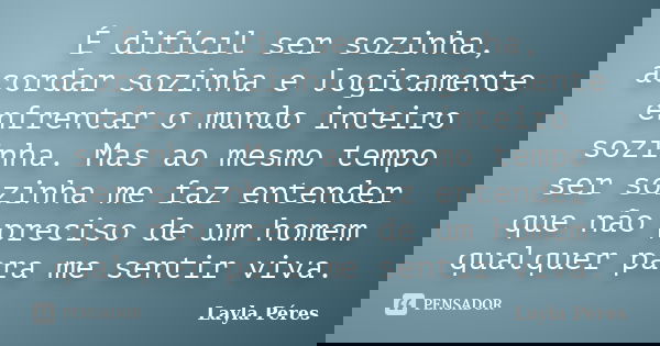 É difícil ser sozinha, acordar sozinha e logicamente enfrentar o mundo inteiro sozinha. Mas ao mesmo tempo ser sozinha me faz entender que não preciso de um hom... Frase de Layla Péres.