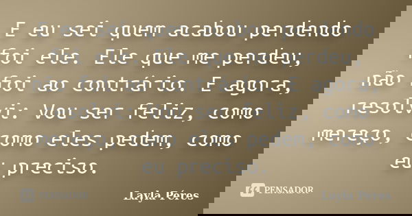E eu sei quem acabou perdendo foi ele. Ele que me perdeu, não foi ao contrário. E agora, resolvi: Vou ser feliz, como mereço, como eles pedem, como eu preciso.... Frase de Layla Péres.