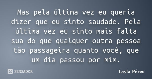 Mas pela última vez eu queria dizer que eu sinto saudade. Pela última vez eu sinto mais falta sua do que qualquer outra pessoa tão passageira quanto você, que u... Frase de Layla Péres.