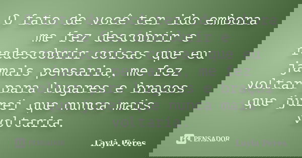 O fato de você ter ido embora me fez descobrir e redescobrir coisas que eu jamais pensaria, me fez voltar para lugares e braços que jurei que nunca mais voltari... Frase de Layla Péres.