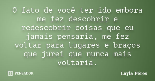 O fato de você ter ido embora me fez descobrir e redescobrir coisas que eu jamais pensaria, me fez voltar para lugares e braços que jurei que nunca mais voltari... Frase de Layla Péres.