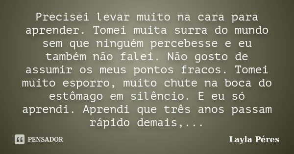 Precisei levar muito na cara para aprender. Tomei muita surra do mundo sem que ninguém percebesse e eu também não falei. Não gosto de assumir os meus pontos fra... Frase de Layla Péres.