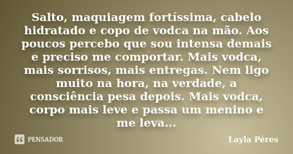 Salto, maquiagem fortíssima, cabelo hidratado e copo de vodca na mão. Aos poucos percebo que sou intensa demais e preciso me comportar. Mais vodca, mais sorriso... Frase de Layla Péres.