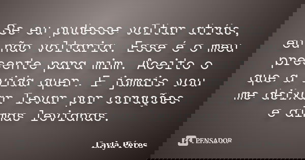 Se eu pudesse voltar atrás, eu não voltaria. Esse é o meu presente para mim. Aceito o que a vida quer. E jamais vou me deixar levar por corações e almas leviana... Frase de Layla Péres.