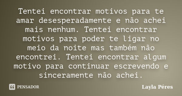 Tentei encontrar motivos para te amar desesperadamente e não achei mais nenhum. Tentei encontrar motivos para poder te ligar no meio da noite mas também não enc... Frase de Layla Péres.