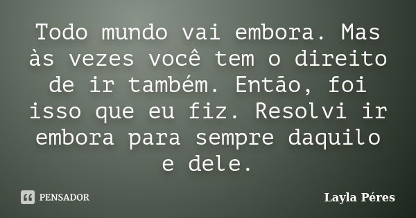 Todo mundo vai embora. Mas às vezes você tem o direito de ir também. Então, foi isso que eu fiz. Resolvi ir embora para sempre daquilo e dele.... Frase de Layla Péres.