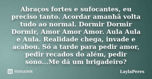 Abraços fortes e sufocantes, eu preciso tanto. Acordar amanhã volta tudo ao normal. Dormir Dormir Dormir, Amor Amor Amor. Aula Aula e Aula. Realidade chega, inv... Frase de LaylaPeres.