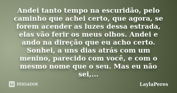 Andei tanto tempo na escuridão, pelo caminho que achei certo, que agora, se forem acender as luzes dessa estrada, elas vão ferir os meus olhos. Andei e ando na ... Frase de LaylaPeres.