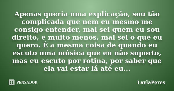 Apenas queria uma explicação, sou tão complicada que nem eu mesmo me consigo entender, mal sei quem eu sou direito, e muito menos, mal sei o que eu quero. É a m... Frase de LaylaPeres.