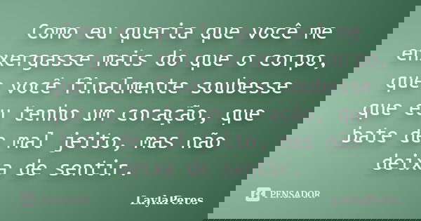 Como eu queria que você me enxergasse mais do que o corpo, que você finalmente soubesse que eu tenho um coração, que bate de mal jeito, mas não deixa de sentir.... Frase de LaylaPeres.